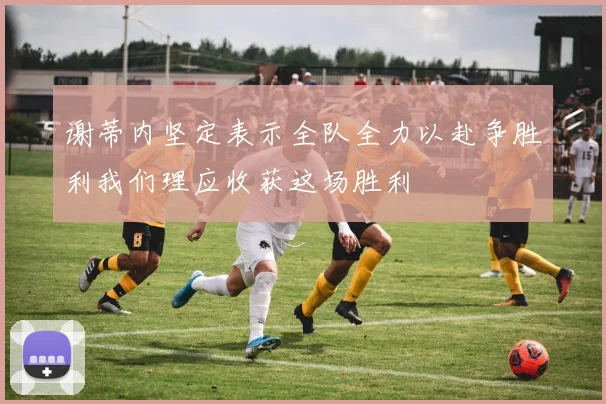 谢蒂内坚定表示全队全力以赴争胜利我们理应收获这场胜利