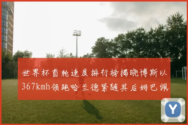世界杯首轮速度排行榜揭晓博斯以367kmh领跑哈兰德紧随其后姆巴佩位列第九
