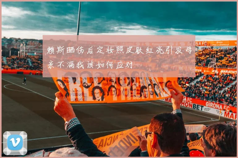 赖斯晒伤后定妆照皮肤红亮引发母亲不满我该如何应对