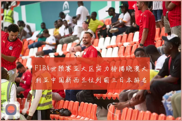 FIBA世预赛亚大区实力榜揭晓澳大利亚中国新西兰位列前三日本排名第六