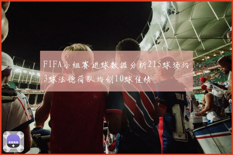 FIFA小组赛进球数据分析215球场均3球法德荷队均创10球佳绩