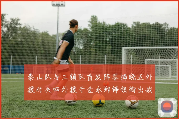 泰山队与三镇队首发阵容揭晓五外援对决四外援于金永郑铮领衔出战