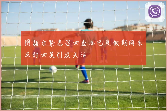 图赫尔紧急召回查洛巴度假期间未及时回复引发关注