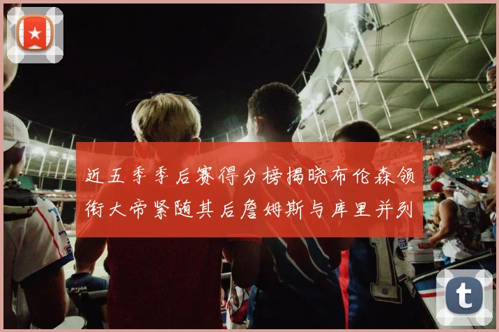 近五季季后赛得分榜揭晓布伦森领衔大帝紧随其后詹姆斯与库里并列第四