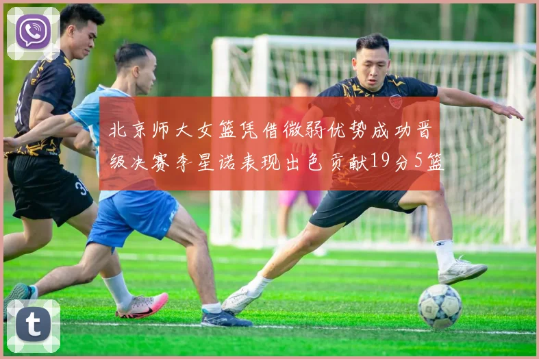北京师大女篮凭借微弱优势成功晋级决赛李星诺表现出色贡献19分5篮板