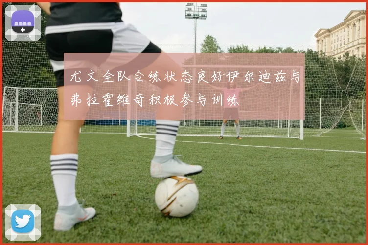 尤文全队合练状态良好伊尔迪兹与弗拉霍维奇积极参与训练