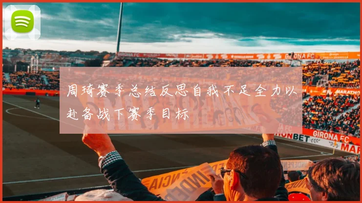 周琦赛季总结反思自我不足全力以赴备战下赛季目标