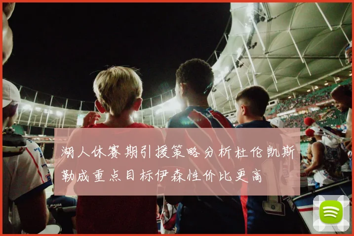 湖人休赛期引援策略分析杜伦凯斯勒成重点目标伊森性价比更高