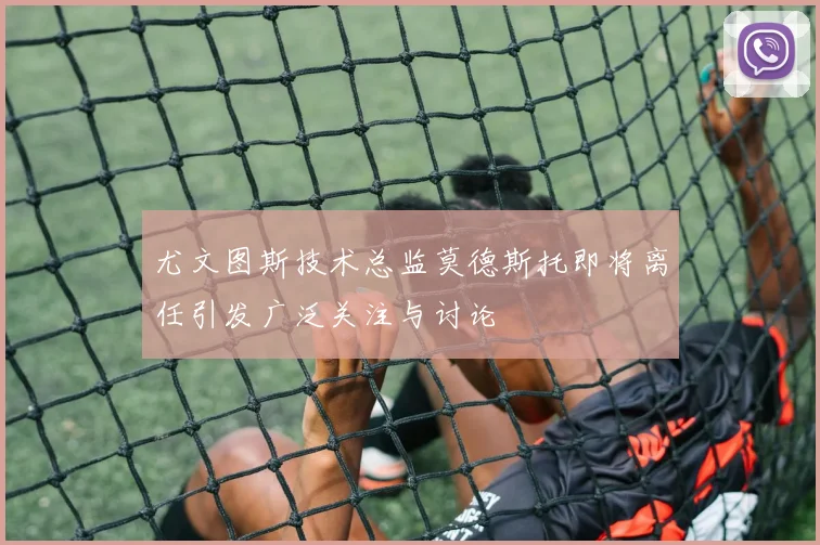 尤文图斯技术总监莫德斯托即将离任引发广泛关注与讨论