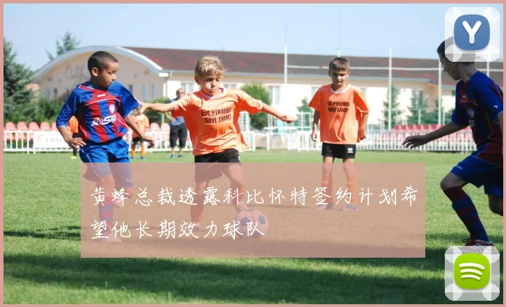 黄蜂总裁透露科比怀特签约计划希望他长期效力球队