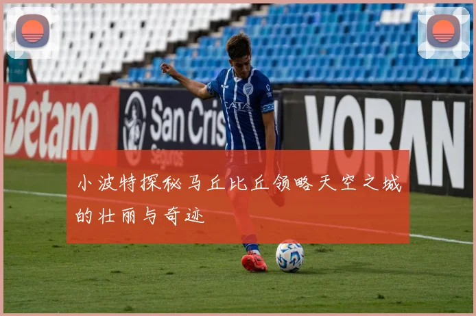 小波特探秘马丘比丘领略天空之城的壮丽与奇迹