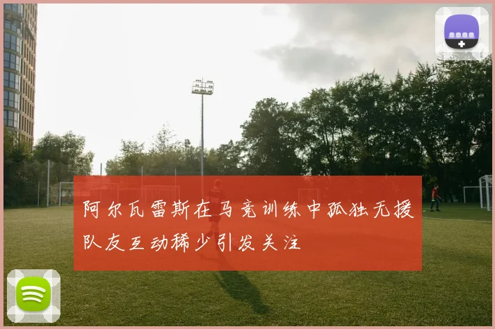 阿尔瓦雷斯在马竞训练中孤独无援队友互动稀少引发关注