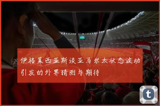 伊格莱西亚斯谈亚马尔太状态波动引发的外界猜测与期待