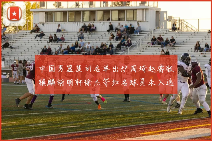 中国男篮集训名单出炉周琦赵睿张镇麟胡明轩徐杰等知名球员未入选