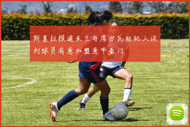 斯基拉报道米兰与席尔瓦经纪人谈判球员有意加盟意甲豪门