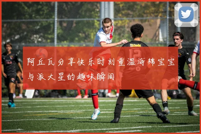 阿丘瓦分享快乐时刻重温海绵宝宝与派大星的趣味瞬间