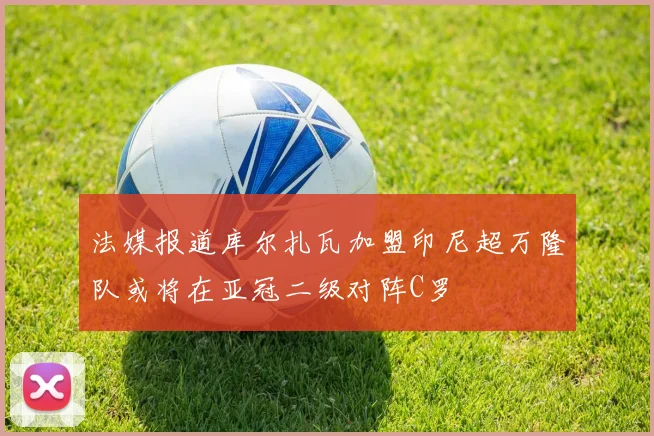 法媒报道库尔扎瓦加盟印尼超万隆队或将在亚冠二级对阵C罗