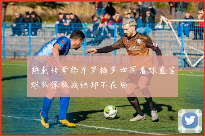 热刺传奇怒斥罗梅罗回国看球直言球队保级战他却不在场