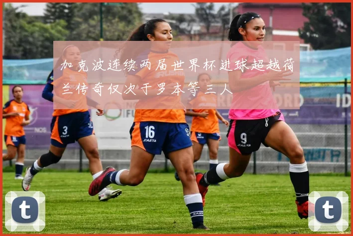 加克波连续两届世界杯进球超越荷兰传奇仅次于罗本等三人