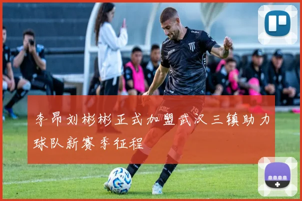 李昂刘彬彬正式加盟武汉三镇助力球队新赛季征程
