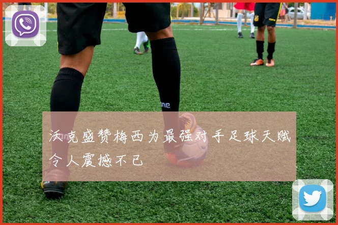 沃克盛赞梅西为最强对手足球天赋令人震撼不已
