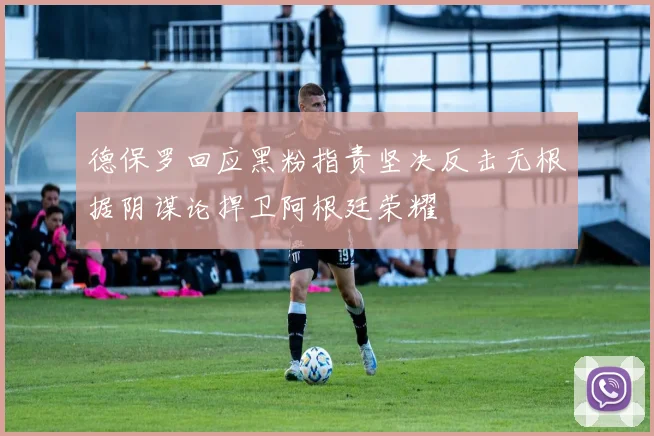 德保罗回应黑粉指责坚决反击无根据阴谋论捍卫阿根廷荣耀